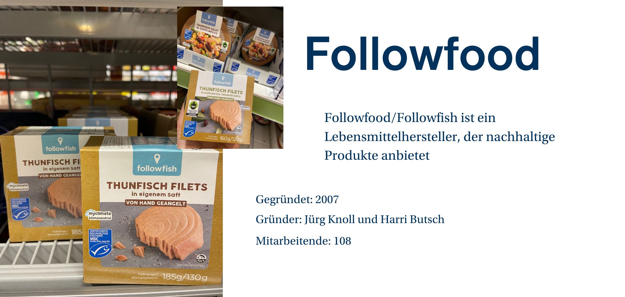 „Ein Werbebild für die Marke 'Followfood/Followfish', das eine Regaleinstellung im Supermarkt zeigt. Auf dem Bild sind mehrere Verpackungen von 'Thunfisch Filets in eigenem Saft' zu sehen. Die Verpackungen haben das Logo von Followfish und tragen das Etikett 'Von Hand geangelt'. Es gibt auch Labels wie 'myclimate klimaneutral' und das MSC-Siegel für nachhaltigen Fischfang. Auf der rechten Seite des Bildes ist eine kurze Beschreibung des Unternehmens zu sehen: 'Followfood/Followfish ist ein Lebensmittelhersteller, der nachhaltige Produkte anbietet.' Weitere Unternehmensinformationen wie 'Gegründet: 2007', 'Gründer: Jürg Knoll und Harri Butsch' und 'Mitarbeitende: 108' werden ebenfalls angezeigt.