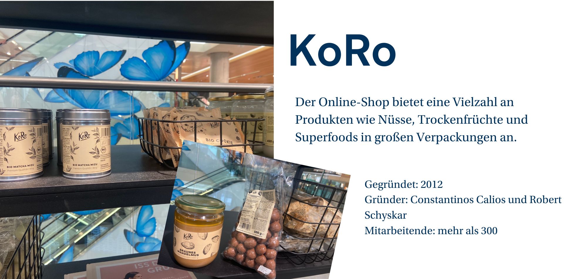 Ein Werbebild für die Marke 'KoRo', das eine Regaleinstellung mit verschiedenen Produkten aus dem Online-Shop zeigt. Auf dem Bild sind Dosen mit 'Bio Matcha Mizu' und Verpackungen von 'Bio Cookies' sowie eine Flasche mit 'Braunes Mandelmus' zu sehen. Im Hintergrund ist eine stilisierte Wand mit blauen Schmetterlingen zu erkennen. Auf der rechten Seite des Bildes befindet sich eine kurze Beschreibung des Unternehmens: 'Der Online-Shop bietet eine Vielzahl an Produkten wie Nüsse, Trockenfrüchte und Superfoods in großen Verpackungen an.' Weitere Unternehmensinformationen wie 'Gegründet: 2012', 'Gründer: Constantinos Calios und Robert Schyskar' und 'Mitarbeitende: mehr als 300' werden ebenfalls angezeigt.