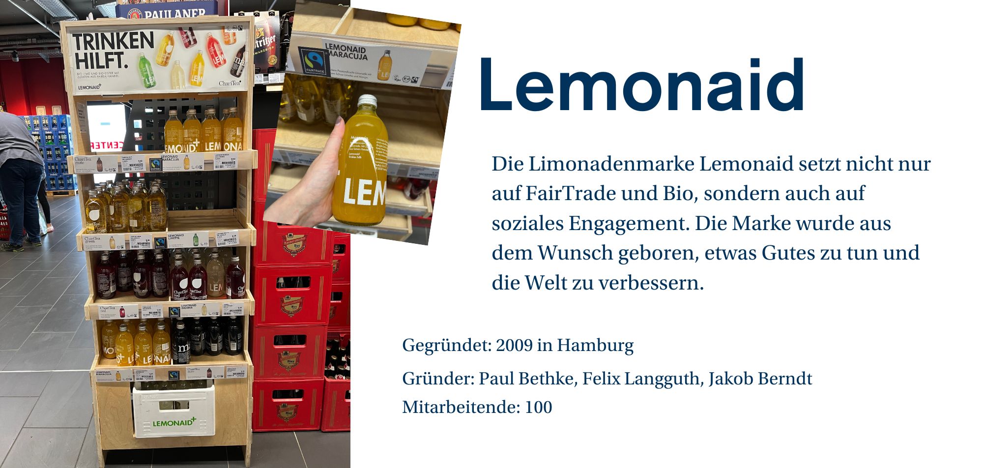 Ein Werbebild für die Limonadenmarke 'Lemonaid', das ein Regal im Supermarkt zeigt, in dem verschiedene Flaschen der Marke ausgestellt sind. Die Flaschen sind in unterschiedlichen Geschmacksrichtungen wie Maracuja, Limette und andere erhältlich. Auf dem Regal ist ein Schild mit dem Slogan 'TRINKEN HILFT' zu sehen. Eine Hand hält eine Flasche mit Maracuja-Limonade. Auf der rechten Seite des Bildes befindet sich eine Beschreibung des Unternehmens: 'Die Limonadenmarke Lemonaid setzt nicht nur auf FairTrade und Bio, sondern auch auf soziales Engagement. Die Marke wurde aus dem Wunsch geboren, etwas Gutes zu tun und die Welt zu verbessern.' Weitere Unternehmensinformationen wie 'Gegründet: 2009 in Hamburg', 'Gründer: Paul Bethke, Felix Langguth, Jakob Berndt' und 'Mitarbeitende: 100' werden ebenfalls angezeigt.