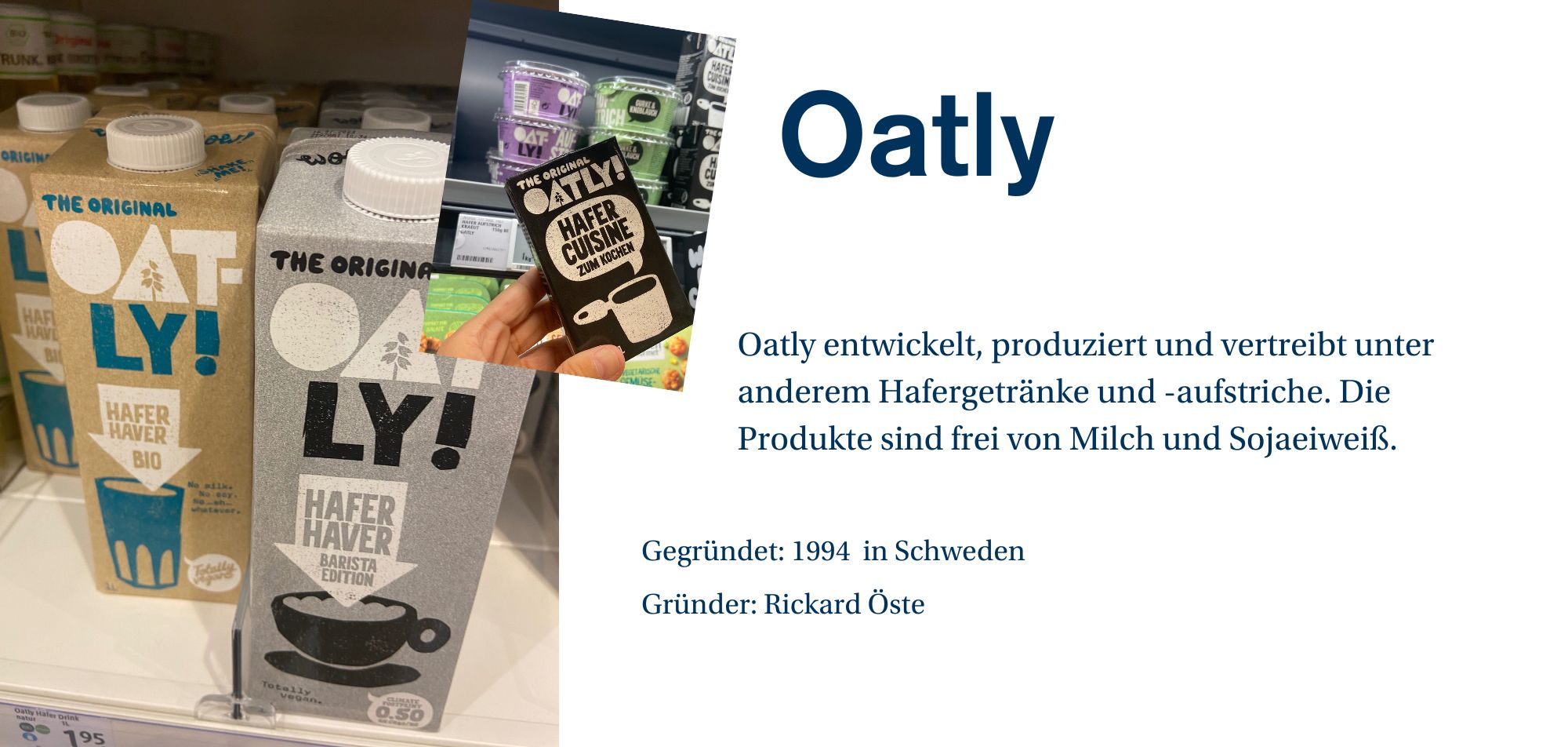 Ein Werbebild für die Marke 'Oatly', das Regale mit verschiedenen Produkten der Marke zeigt. Auf der linken Seite des Bildes befinden sich Packungen von 'Hafer Haver Bio' und 'Hafer Haver Barista Edition' Haferdrinks in Kartonverpackungen. In der Mitte sieht man Produkte von Oatly, darunter 'Hafer Cuisine zum Kochen'. Auf der rechten Seite des Bildes befindet sich eine kurze Beschreibung des Unternehmens: 'Oatly entwickelt, produziert und vertreibt unter anderem Hafergetränke und -aufstriche. Die Produkte sind frei von Milch und Sojaeiweiß.' Weitere Unternehmensinformationen wie 'Gegründet: 1994 in Schweden', 'Gründer: Rickard Öste' werden ebenfalls angezeigt.