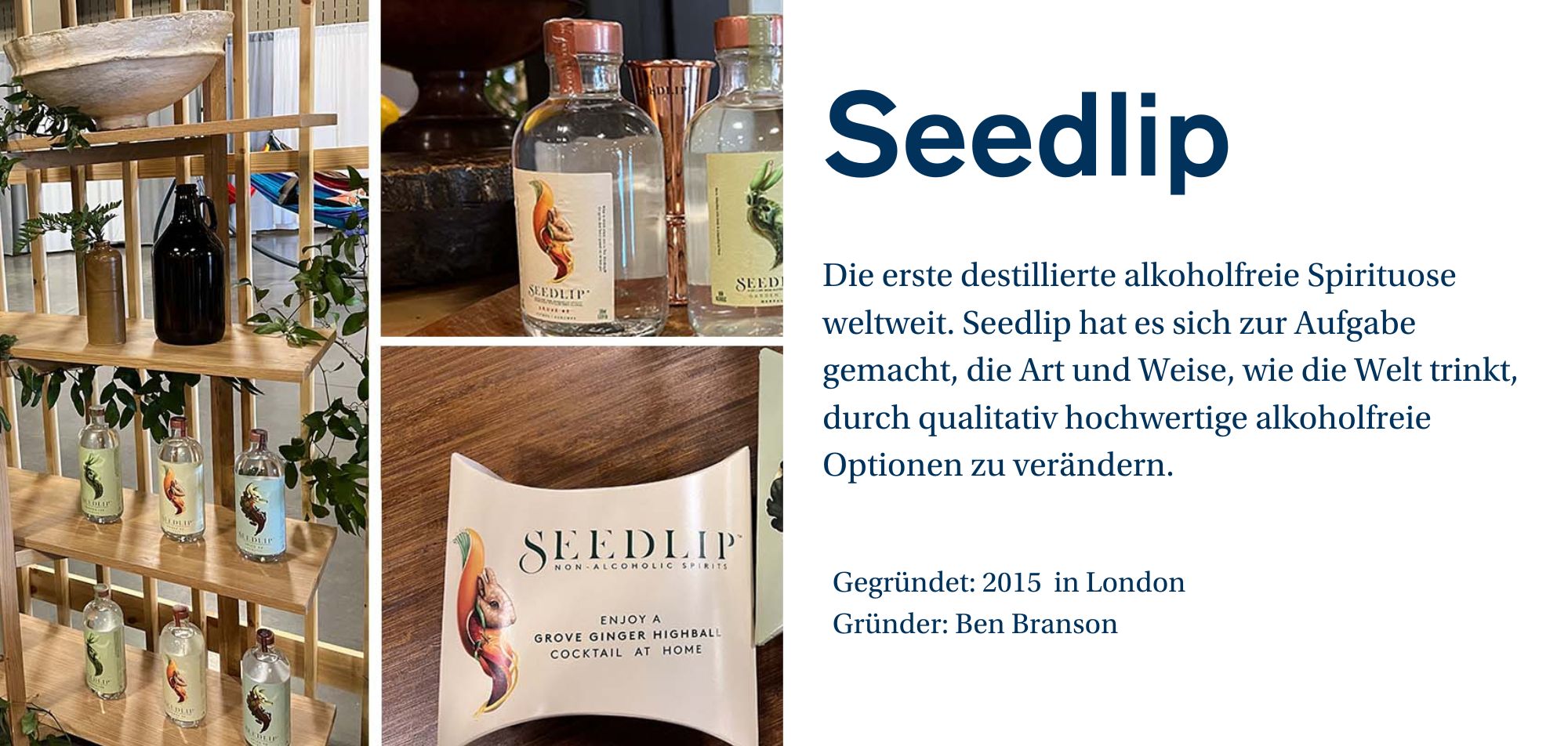 Ein Werbebild für die Marke 'Seedlip', die die erste destillierte alkoholfreie Spirituose weltweit herstellt. Auf dem Bild sind verschiedene Flaschen von Seedlip zu sehen, die auf einem Holzregal in einer dekorativen Umgebung präsentiert sind. Die Flaschen haben jeweils unterschiedliche Farben und Etiketten mit Tiermotiven. Auf der rechten Seite des Bildes ist eine Verpackung von Seedlip zu sehen, auf der steht: 'ENJOY A GROVE GINGER HIGHBALL COCKTAIL AT HOME'. Auf der rechten Seite des Bildes befindet sich eine kurze Beschreibung des Unternehmens: 'Seedlip hat es sich zur Aufgabe gemacht, die Art und Weise, wie die Welt trinkt, durch qualitativ hochwertige alkoholfreie Optionen zu verändern.' Weitere Unternehmensinformationen wie 'Gegründet: 2015 in London' und 'Gründer: Ben Branson' werden ebenfalls angezeigt.