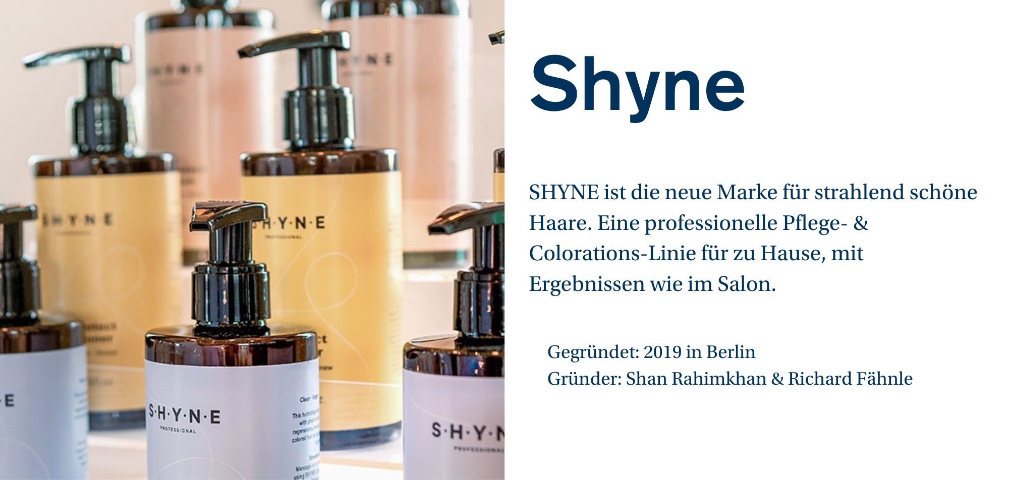 Ein Werbebild für die Marke 'SHYNE', das Flaschen von Haarpflegeprodukten zeigt. Die Flaschen haben einen Pumpverschluss und sind in verschiedenen Farben gehalten. Auf den Etiketten steht 'SHYNE Professional', und die Flaschen sind für unterschiedliche Pflege- und Colorationsprodukte vorgesehen. Text auf der rechten Seite: SHYNE ist die neue Marke für strahlend schöne Haare. Eine professionelle Pflege- & Colorations-Linie für zu Hause, mit Ergebnissen wie im Salon. Gegründet: 2019 in Berlin. Gründer: Shan Rahimkhan & Richard Fähnle