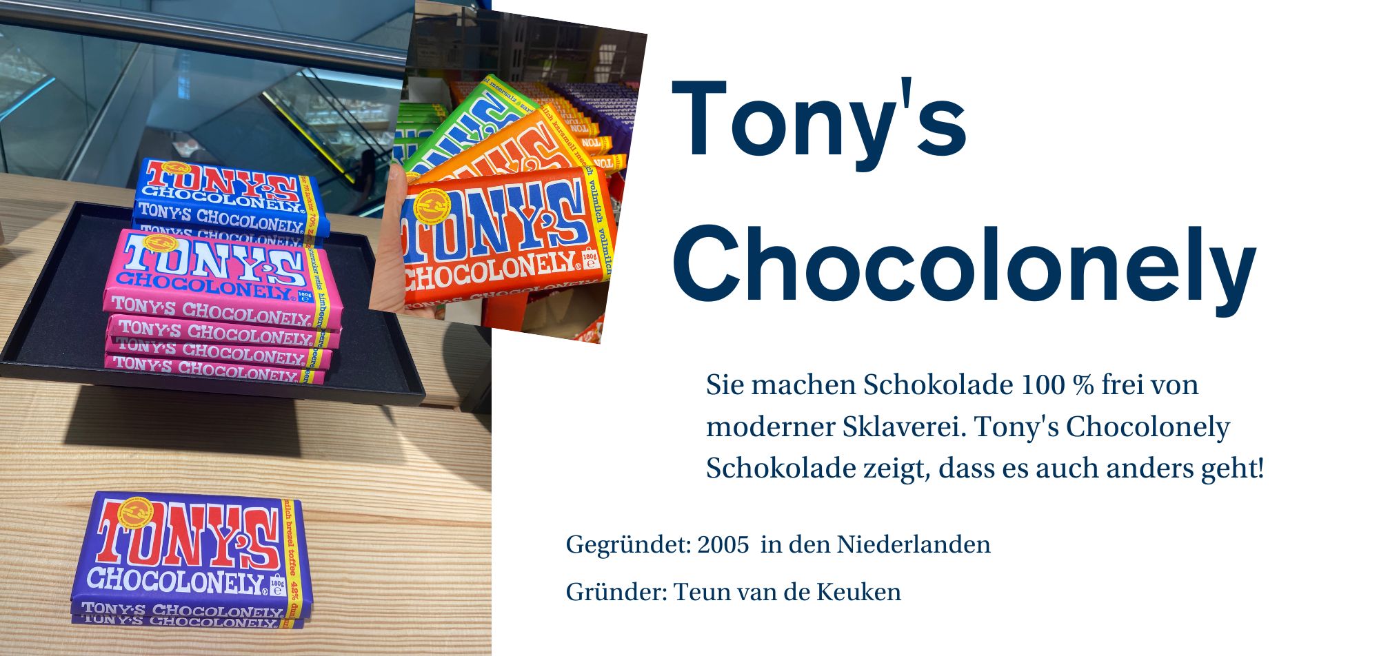 Ein Werbebild für die Marke 'Tony's Chocolonely', das verschiedene Schokoladenriegel in bunten Verpackungen zeigt. Auf einem Regal sind mehrere Riegel gestapelt, darunter 'Tony's Chocolonely' in verschiedenen Geschmacksrichtungen wie Milk Chocolate, Dark Chocolate und anderen. Die Riegel sind in lebhaften Farben verpackt, und das Logo der Marke ist gut sichtbar. Auf der rechten Seite des Bildes befindet sich eine kurze Beschreibung des Unternehmens: 'Sie machen Schokolade 100 % frei von moderner Sklaverei. Tony's Chocolonely zeigt, dass es auch anders geht!' Weitere Unternehmensinformationen wie 'Gegründet: 2005 in den Niederlanden' und 'Gründer: Teun van de Keuken' werden ebenfalls angezeigt.“