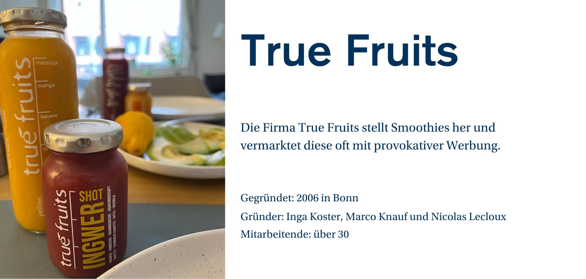 Ein Werbebild für die Marke 'True Fruits', das mehrere Smoothie-Flaschen zeigt. Auf dem Bild sind eine gelbe Flasche mit Mango, Banane und Maracuja und eine rote Flasche mit einem Ingwer-Smoothie-Shot zu sehen. Im Hintergrund ist ein Teller mit frischem Gemüse und Obst zu erkennen. Auf der rechten Seite des Bildes befindet sich eine kurze Beschreibung des Unternehmens: 'Die Firma True Fruits stellt Smoothies her und vermarktet diese oft mit provokativer Werbung.' Weitere Unternehmensinformationen wie 'Gegründet: 2006 in Bonn', 'Gründer: Inga Koster, Marco Knauf und Nicolas Lecloux' sowie 'Mitarbeitende: über 30' werden ebenfalls angezeigt.