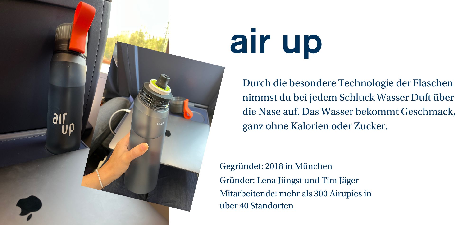 „Ein Werbebild für die Marke 'air up', das eine Trinkflasche in einem Flugzeug zeigt. Auf der linken Seite sieht man die Flasche mit dem Logo 'air up' und einem roten Griff. Die Flasche ist transparent, und der Deckel ist mit einer grünen Technologie ausgestattet, die den Duft des Wassers freisetzt, sodass das Wasser Geschmack erhält, ganz ohne Kalorien oder Zucker. Auf der rechten Seite des Bildes befindet sich eine kurze Erklärung zur Flasche: 'Durch die besondere Technologie der Flaschen nimmst du bei jedem Schluck Wasser Duft über die Nase auf. Das Wasser bekommt Geschmack, ganz ohne Kalorien oder Zucker.' Darunter stehen weitere Unternehmensinformationen: 'Gegründet: 2018 in München. Gründer: Lena Jüngst und Tim Jäger. Mitarbeitende: mehr als 300 Airupies in über 40 Standorten.'