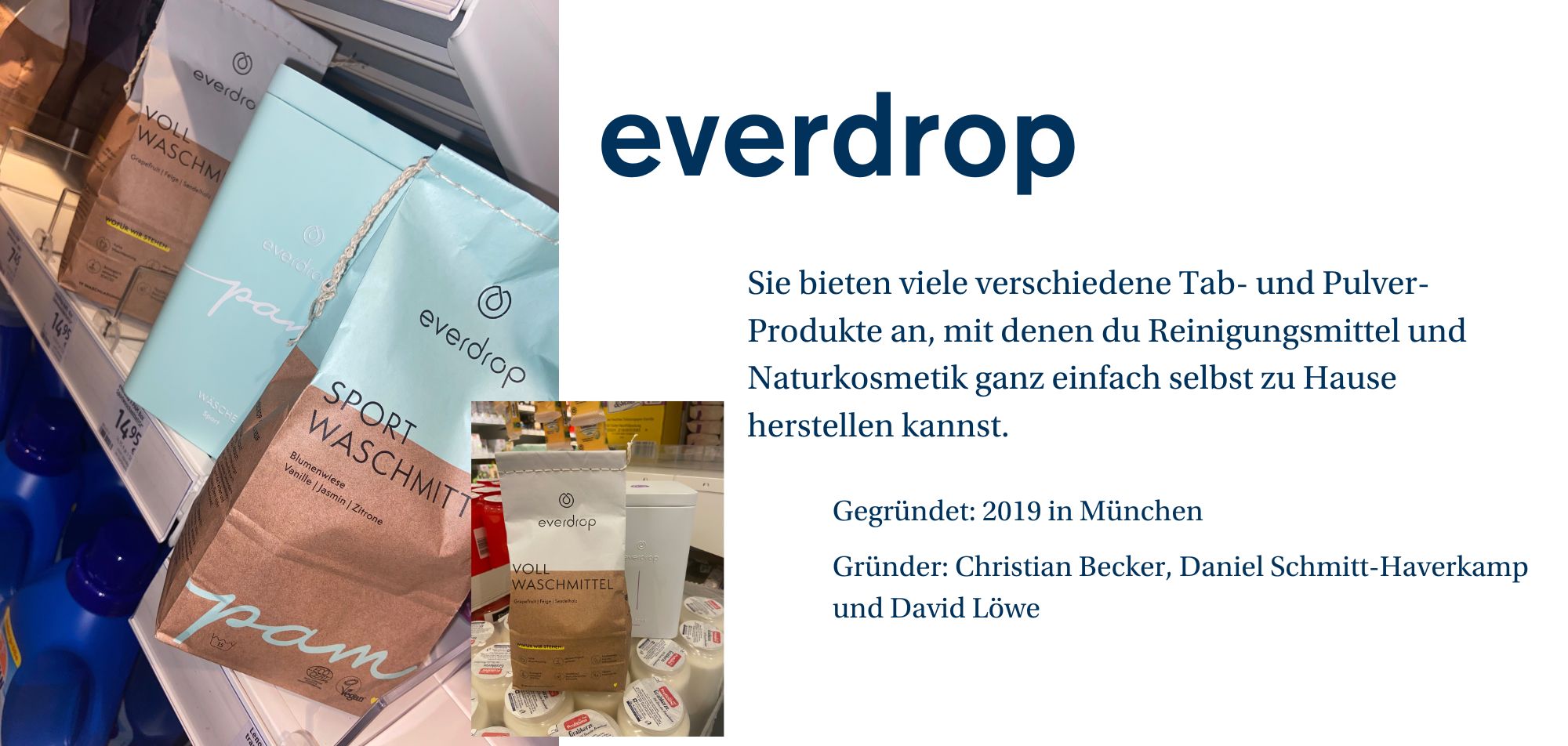 Ein Werbebild für die Marke 'everdrop', das eine Regaleinstellung in einem Supermarkt zeigt. Auf dem Bild sind verschiedene Packungen von Tab- und Pulverprodukten zu sehen, darunter 'Sport Waschmittel' in einer braunen und blauen Verpackung und 'Voll Waschmittel' in einer braunen und weißen Verpackung. Auf der rechten Seite des Bildes ist eine kurze Beschreibung des Produkts zu sehen: 'Sie bieten viele verschiedene Tab- und Pulverprodukte an, mit denen du Reinigungsmittel und Naturkosmetik ganz einfach selbst zu Hause herstellen kannst.' Darunter stehen Unternehmensinformationen: 'Gegründet: 2019 in München. Gründer: Christian Becker, Daniel Schmitt-Haverkamp und David Löwe.'